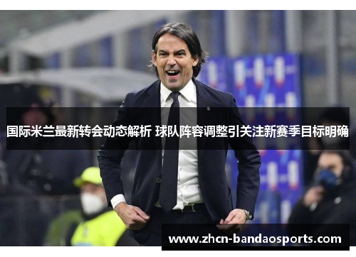 国际米兰最新转会动态解析 球队阵容调整引关注新赛季目标明确