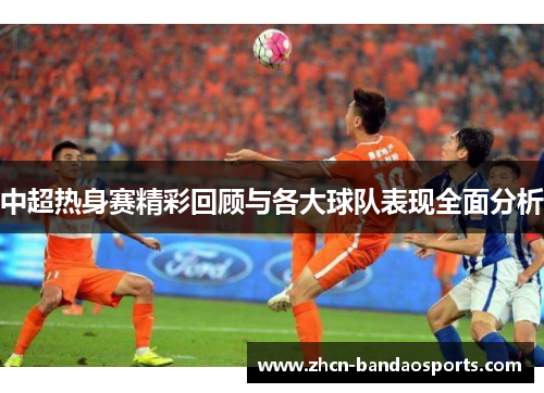 中超热身赛精彩回顾与各大球队表现全面分析