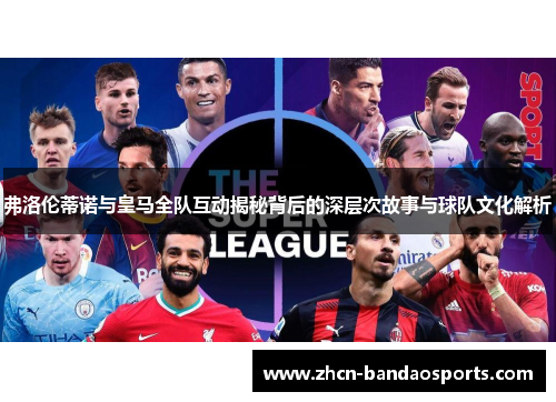 弗洛伦蒂诺与皇马全队互动揭秘背后的深层次故事与球队文化解析
