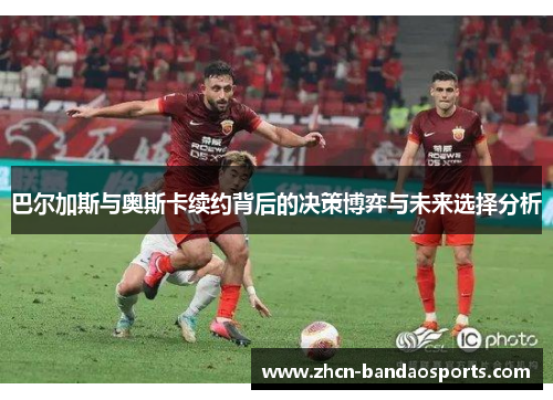 巴尔加斯与奥斯卡续约背后的决策博弈与未来选择分析