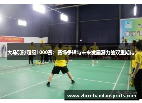 大马羽球超级1000赛：赛场争锋与未来发展潜力的双重期待