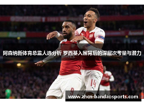 阿森纳新体育总监人选分析 罗西基入围背后的深层次考量与潜力